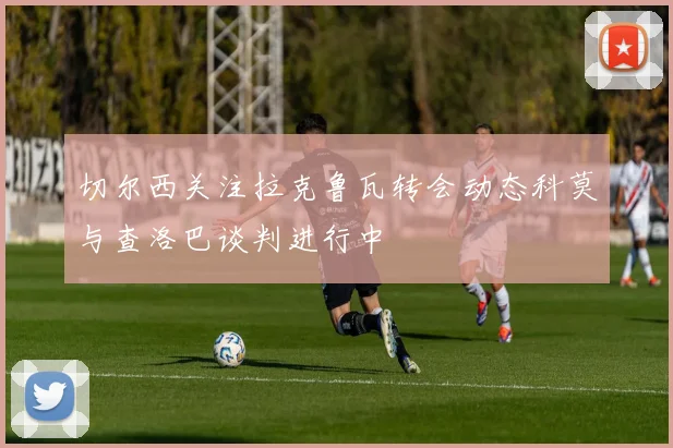 切尔西关注拉克鲁瓦转会动态科莫与查洛巴谈判进行中