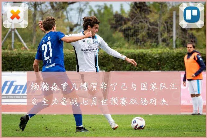 杨瀚森曾凡博贺希宁已与国家队汇合全力备战七月世预赛双场对决