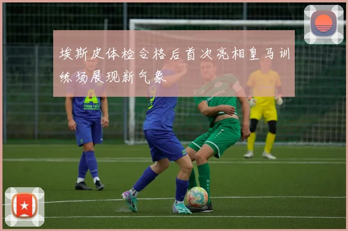埃斯皮体检合格后首次亮相皇马训练场展现新气象