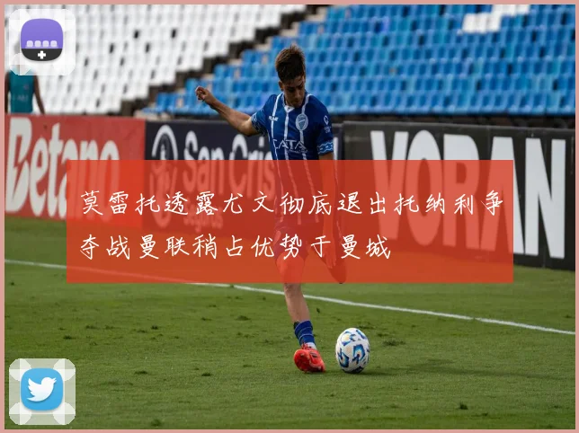 莫雷托透露尤文彻底退出托纳利争夺战曼联稍占优势于曼城