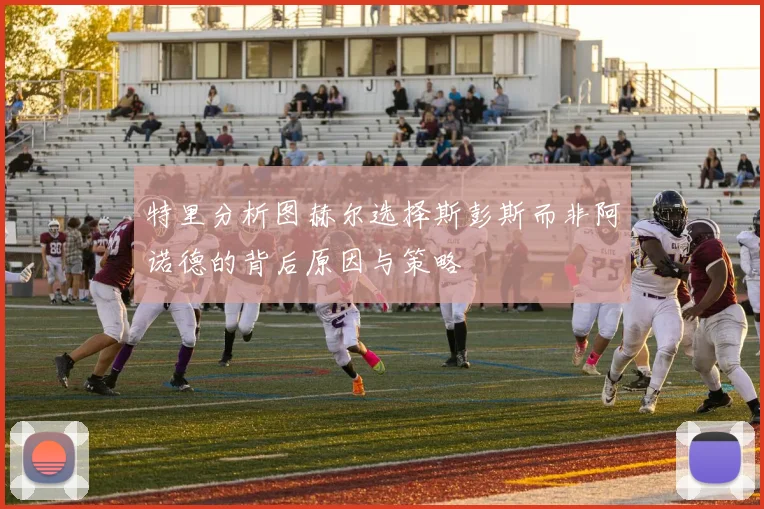 特里分析图赫尔选择斯彭斯而非阿诺德的背后原因与策略
