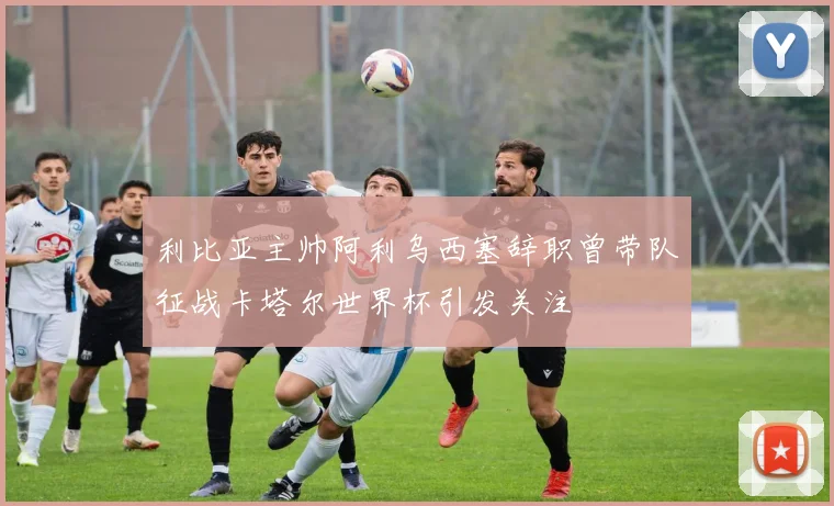 利比亚主帅阿利乌西塞辞职曾带队征战卡塔尔世界杯引发关注
