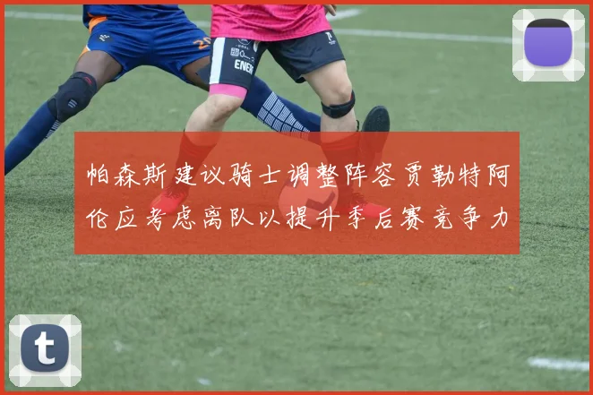 帕森斯建议骑士调整阵容贾勒特阿伦应考虑离队以提升季后赛竞争力
