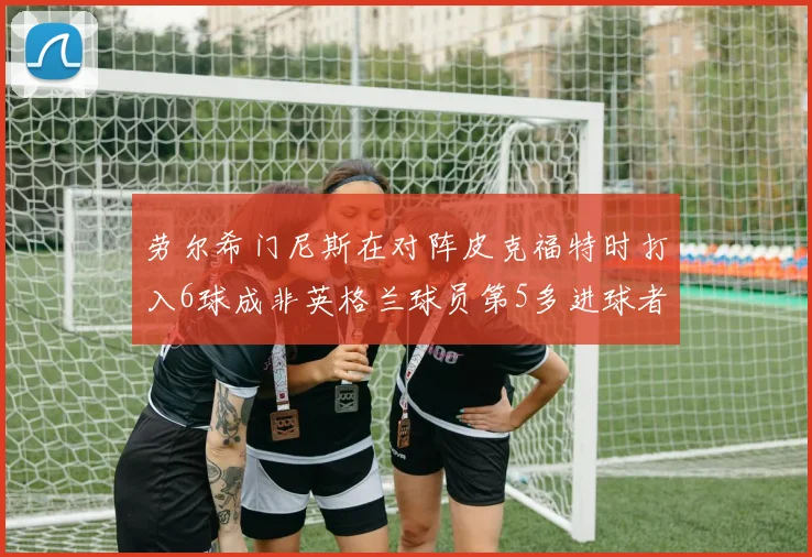 劳尔希门尼斯在对阵皮克福特时打入6球成非英格兰球员第5多进球者