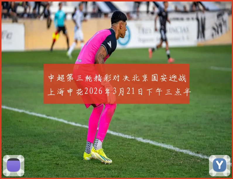 中超第三轮精彩对决北京国安迎战上海申花2026年3月21日下午三点半开赛