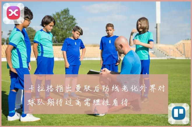 卡拉格指出曼联后防线老化外界对球队期待过高需理性看待