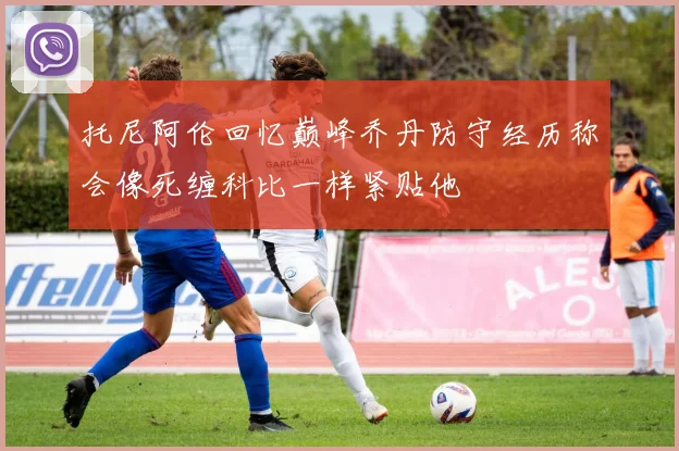 托尼阿伦回忆巅峰乔丹防守经历称会像死缠科比一样紧贴他