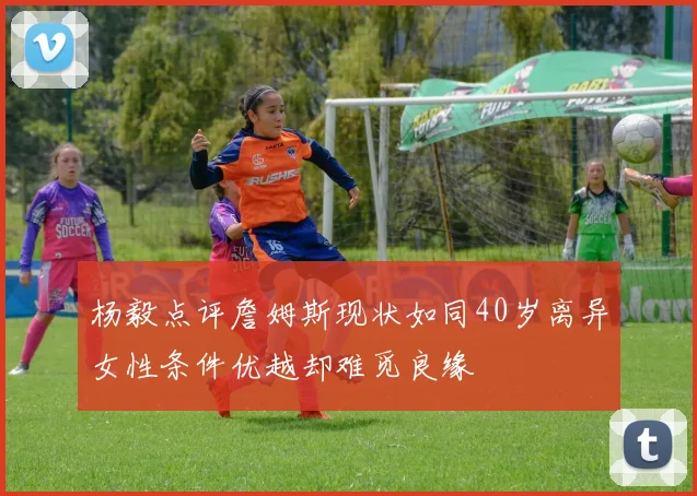 杨毅点评詹姆斯现状如同40岁离异女性条件优越却难觅良缘