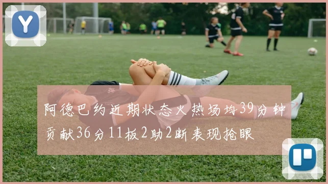 阿德巴约近期状态火热场均39分钟贡献36分11板2助2断表现抢眼