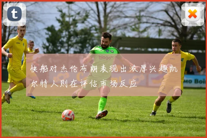 快船对杰伦布朗表现出浓厚兴趣凯尔特人则在评估市场反应
