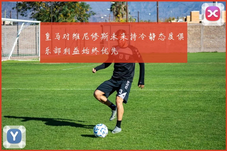 皇马对维尼修斯未来持冷静态度俱乐部利益始终优先