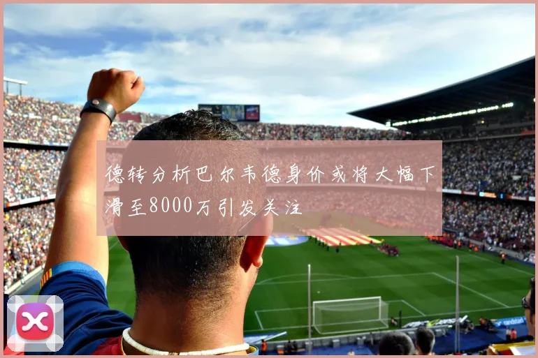 德转分析巴尔韦德身价或将大幅下滑至8000万引发关注