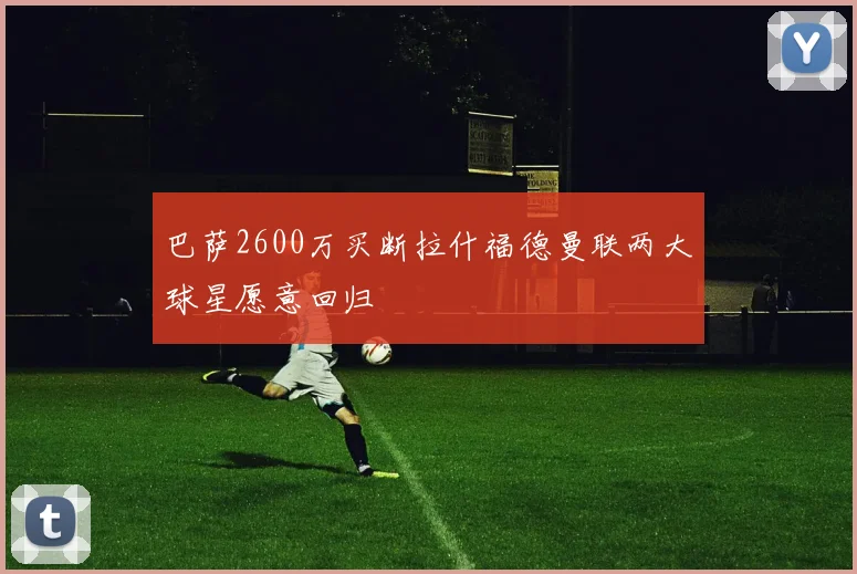 巴萨2600万买断拉什福德曼联两大球星愿意回归