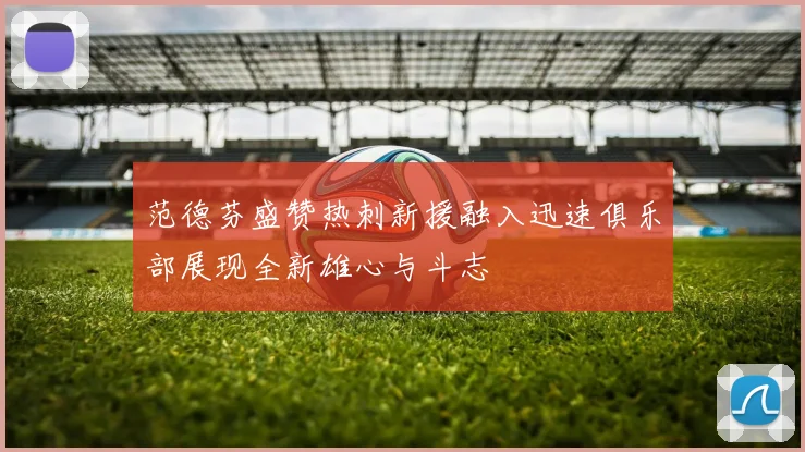 范德芬盛赞热刺新援融入迅速俱乐部展现全新雄心与斗志