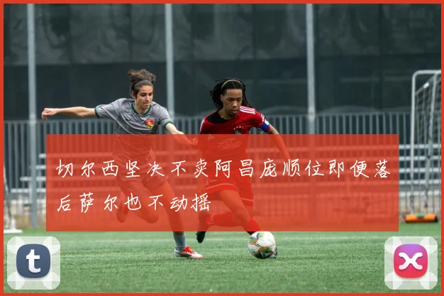 切尔西坚决不卖阿昌庞顺位即便落后萨尔也不动摇