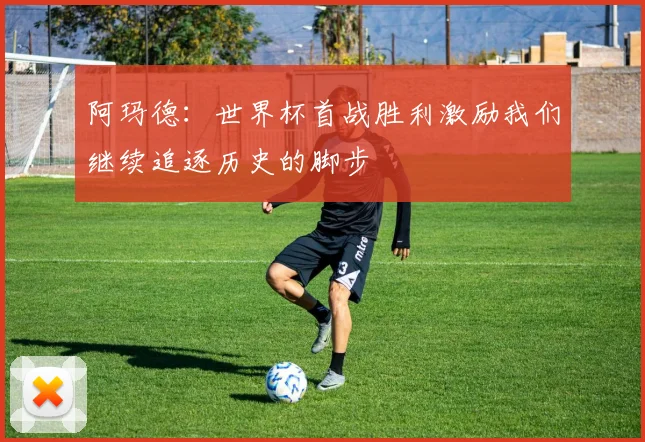 阿玛德：世界杯首战胜利激励我们继续追逐历史的脚步