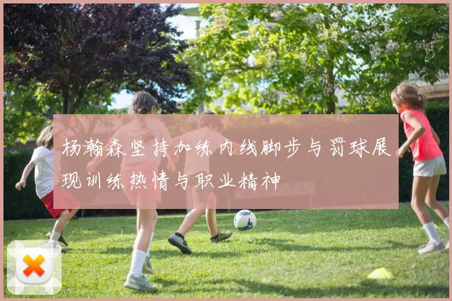 杨瀚森坚持加练内线脚步与罚球展现训练热情与职业精神