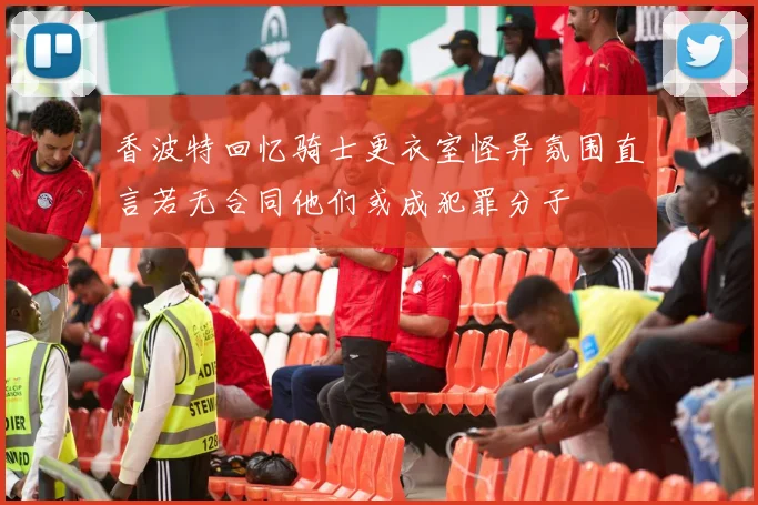 香波特回忆骑士更衣室怪异氛围直言若无合同他们或成犯罪分子