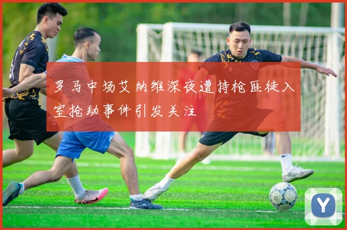 罗马中场艾纳维深夜遭持枪匪徒入室抢劫事件引发关注