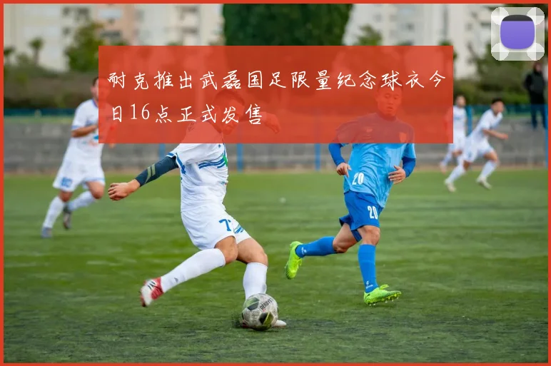 耐克推出武磊国足限量纪念球衣今日16点正式发售