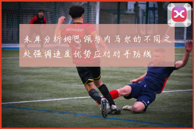 米库分析姆巴佩与内马尔的不同之处强调速度优势应对对手防线