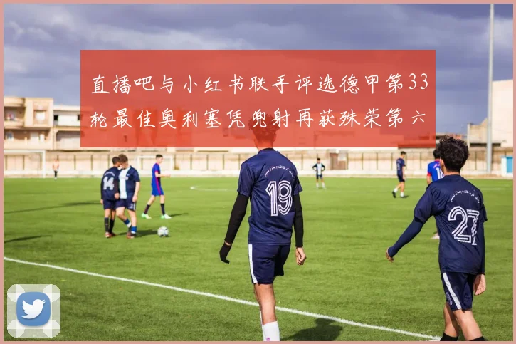 直播吧与小红书联手评选德甲第33轮最佳奥利塞凭兜射再获殊荣第六次当选