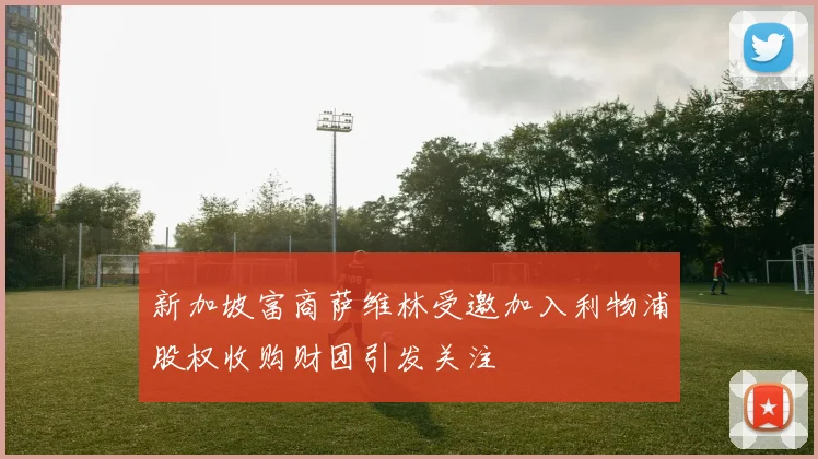 新加坡富商萨维林受邀加入利物浦股权收购财团引发关注