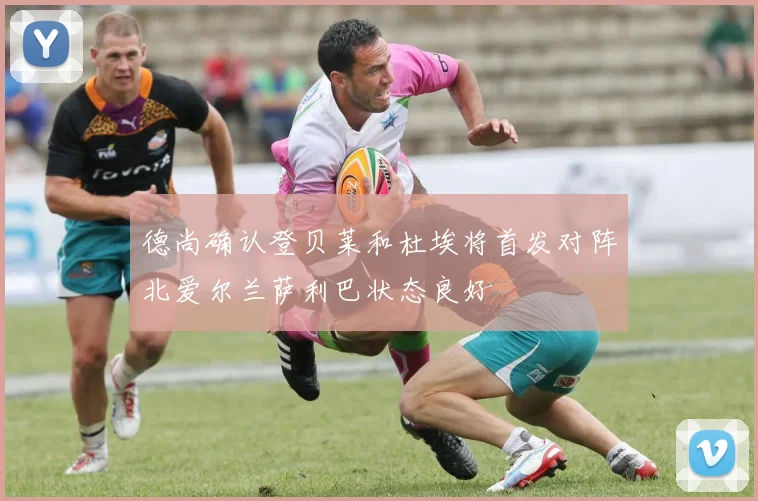 德尚确认登贝莱和杜埃将首发对阵北爱尔兰萨利巴状态良好