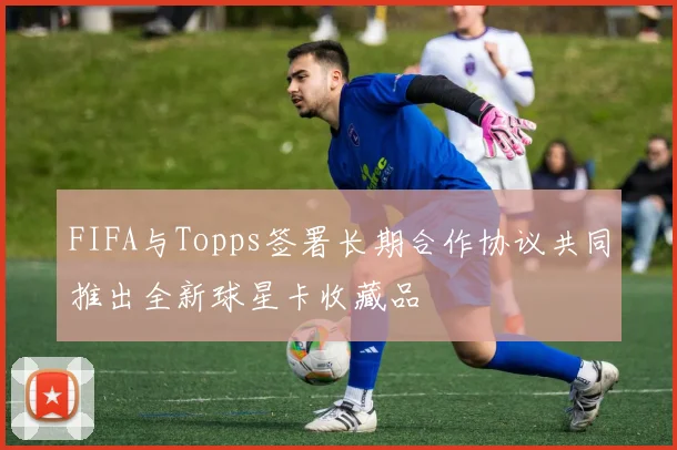 FIFA与Topps签署长期合作协议共同推出全新球星卡收藏品