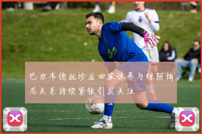 巴尔韦德就诊后回家休养与琼阿梅尼关系持续紧张引发关注