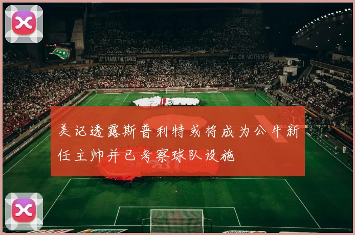 美记透露斯普利特或将成为公牛新任主帅并已考察球队设施