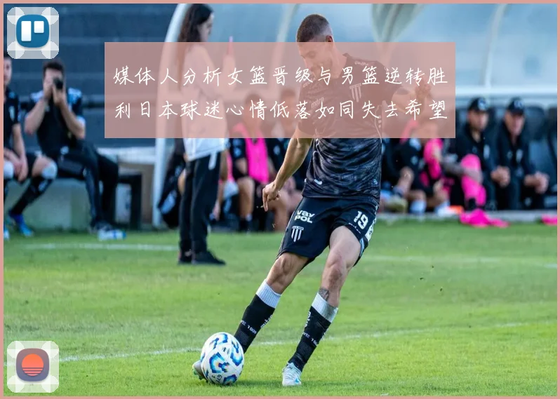 媒体人分析女篮晋级与男篮逆转胜利日本球迷心情低落如同失去希望
