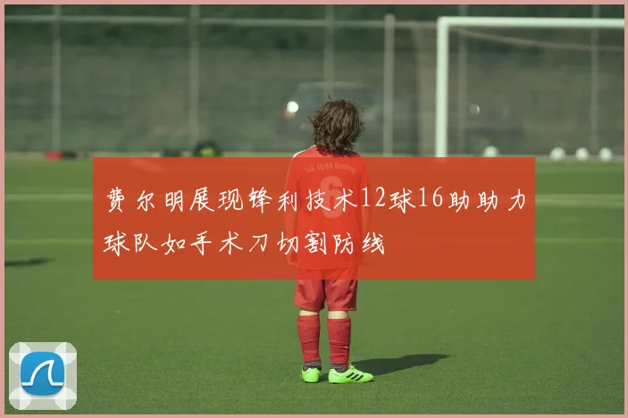 费尔明展现锋利技术12球16助助力球队如手术刀切割防线