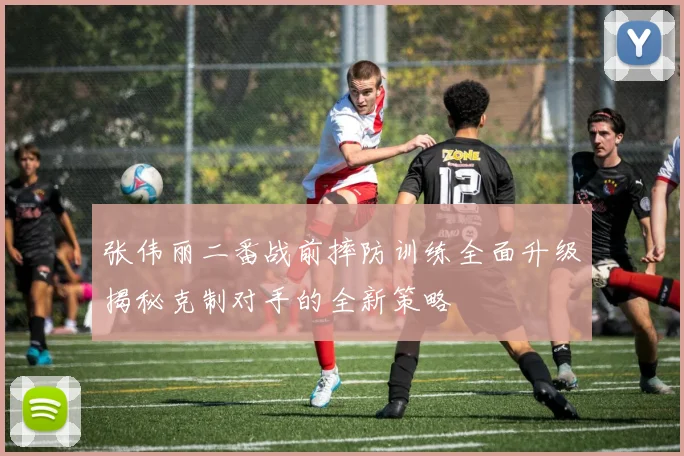 张伟丽二番战前摔防训练全面升级揭秘克制对手的全新策略